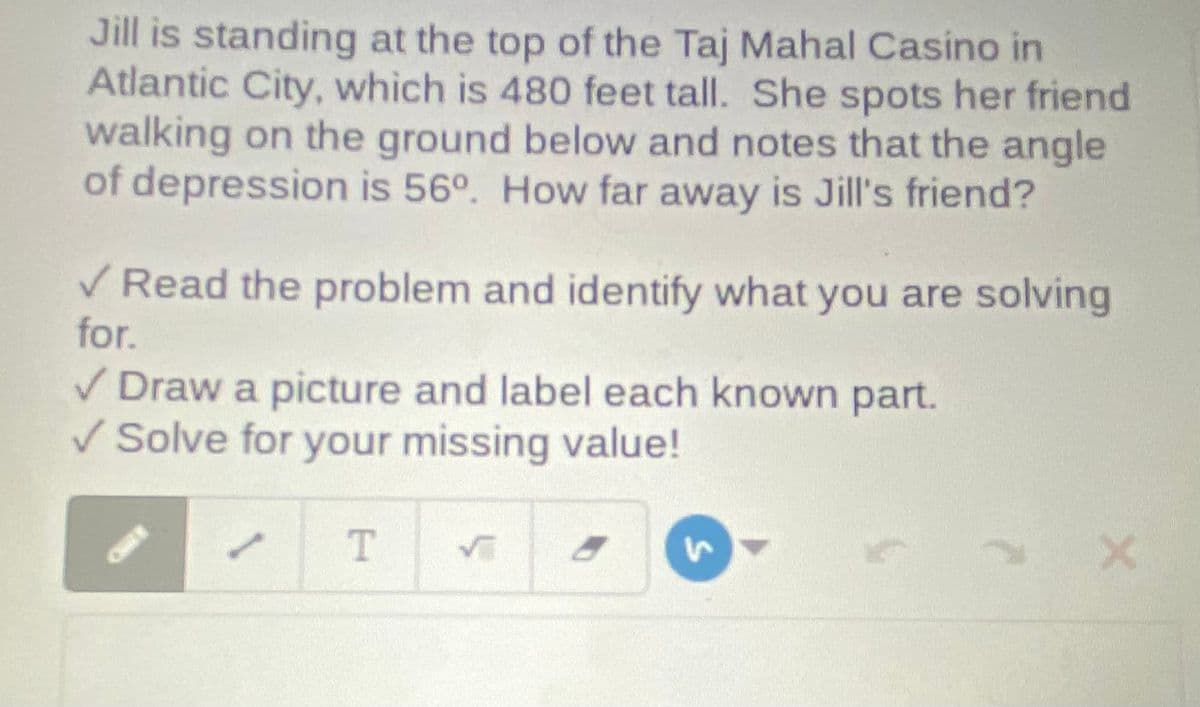 Jill is standing at the top of the Taj Mahal Casino in
Atlantic City, which is 480 feet tall. She spots her friend
walking on the ground below and notes that the angle
of depression is 56°. How far away is Jill's friend?
V Read the problem and identify what you are solving
for.
V Draw a picture and label each known part.
V Solve for your missing value!
