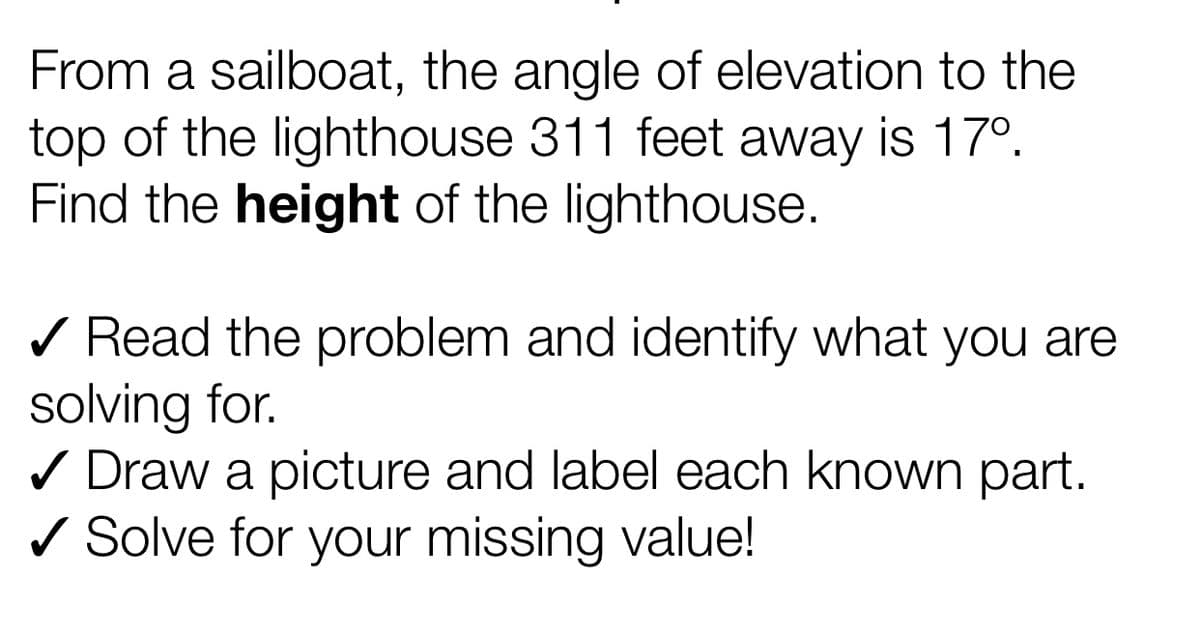 From a sailboat, the angle of elevation to the
top of the lighthouse 311 feet away is 17°.
Find the height of the lighthouse.
/ Read the problem and identify what you are
solving for.
/ Draw a picture and label each known part.
/ Solve for your missing value!
