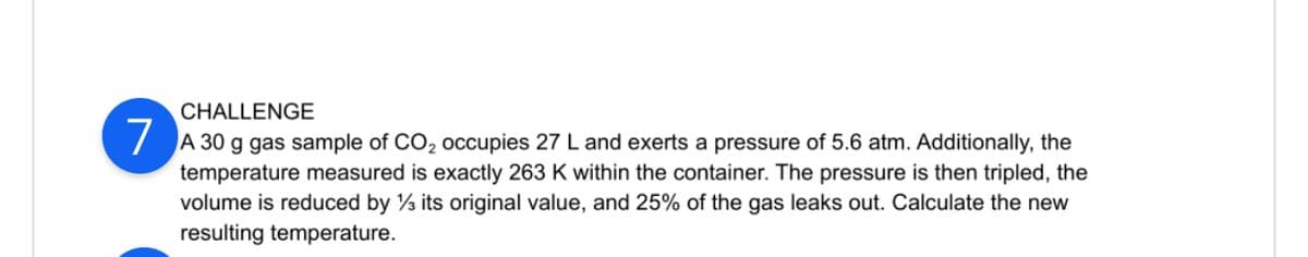 ### Challenge 7

A 30 g gas sample of CO₂ occupies 27 L and exerts a pressure of 5.6 atm. Additionally, the temperature measured is exactly 263 K within the container. The pressure is then tripled, the volume is reduced by ⅓ its original value, and 25% of the gas leaks out. Calculate the new resulting temperature.

**Detailed Explanation of the Problem:**
1. **Initial Conditions:**
   - Mass of gas \( m = 30 \) g
   - Volume \( V_1 = 27 \) L
   - Pressure \( P_1 = 5.6 \) atm
   - Temperature \( T_1 = 263 \) K

2. **Changes Applied to the Gas:**
   - Pressure is tripled: \( P_2 = 3 \times P_1 \)
   - Volume is reduced to ⅔ of its original value: \( V_2 = \frac{2}{3} V_1 \)
   - 25% of the gas leaks out, so 75% of the original gas remains.

**Hint:**
You may need to use the Ideal Gas Law and the relationships between pressure, volume, and temperature to solve for the new temperature after the changes have been applied.

#### Ideal Gas Law:
\[ PV = nRT \]
Where:
- \( P \) is the pressure
- \( V \) is the volume
- \( n \) is the number of moles
- \( R \) is the ideal gas constant
- \( T \) is the temperature in Kelvin

Use the initial conditions to find the number of moles \( n \) of the gas, and then apply the changes and the new conditions to calculate the resulting temperature \( T_2 \).