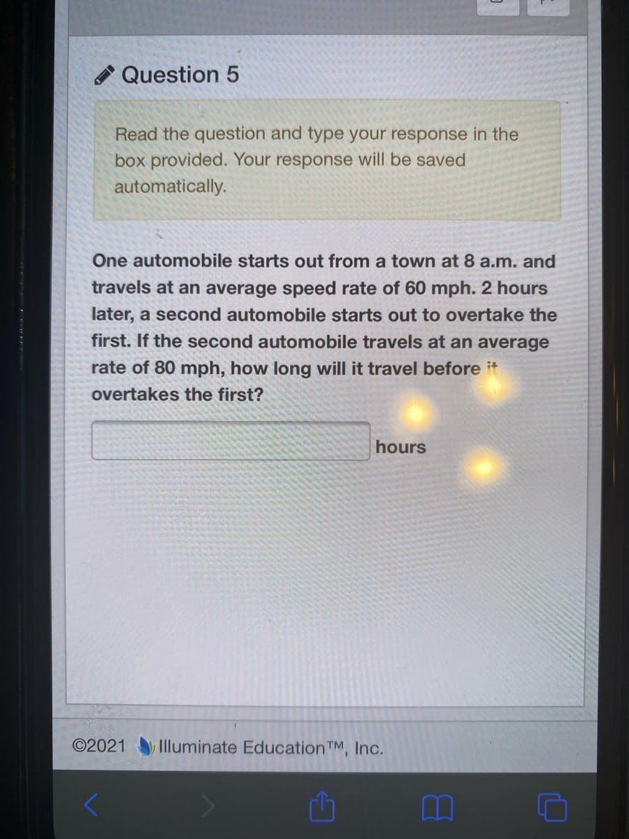 Question 5
Read the question and type your response in the
box provided. Your response will be saved
automatically.
One automobile starts out from a town at 8 a.m. and
travels at an average speed rate of 60 mph. 2 hours
later, a second automobile starts out to overtake the
first. If the second automobile travels at an average
rate of 80 mph, how long will it travel before it
overtakes the first?
hours
©2021 Illuminate EducationTM, Inc.
