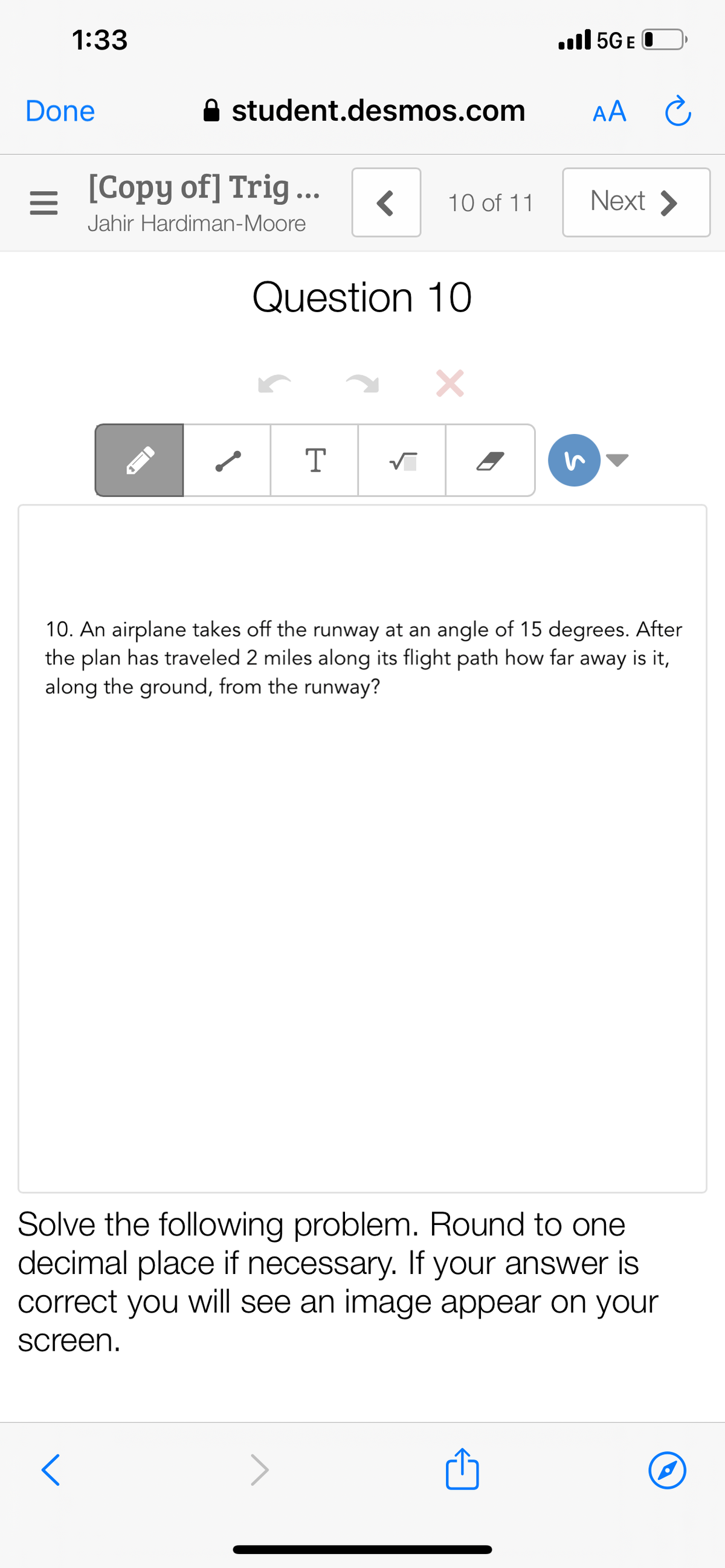 1:33
ull 5G E O
Done
A student.desmos.com
AA Ĉ
[Copy of] Trig...
Next >
•..
10 of 11
Jahir Hardiman-Moore
Question 10
10. An airplane takes off the runway at an angle of 15 degrees. After
the plan has traveled 2 miles along its flight path how far away is it,
along the ground, from the runway?
Solve the following problem. Round to one
decimal place if necessary. If your answer is
correct you will see an image appear on your
screen.
