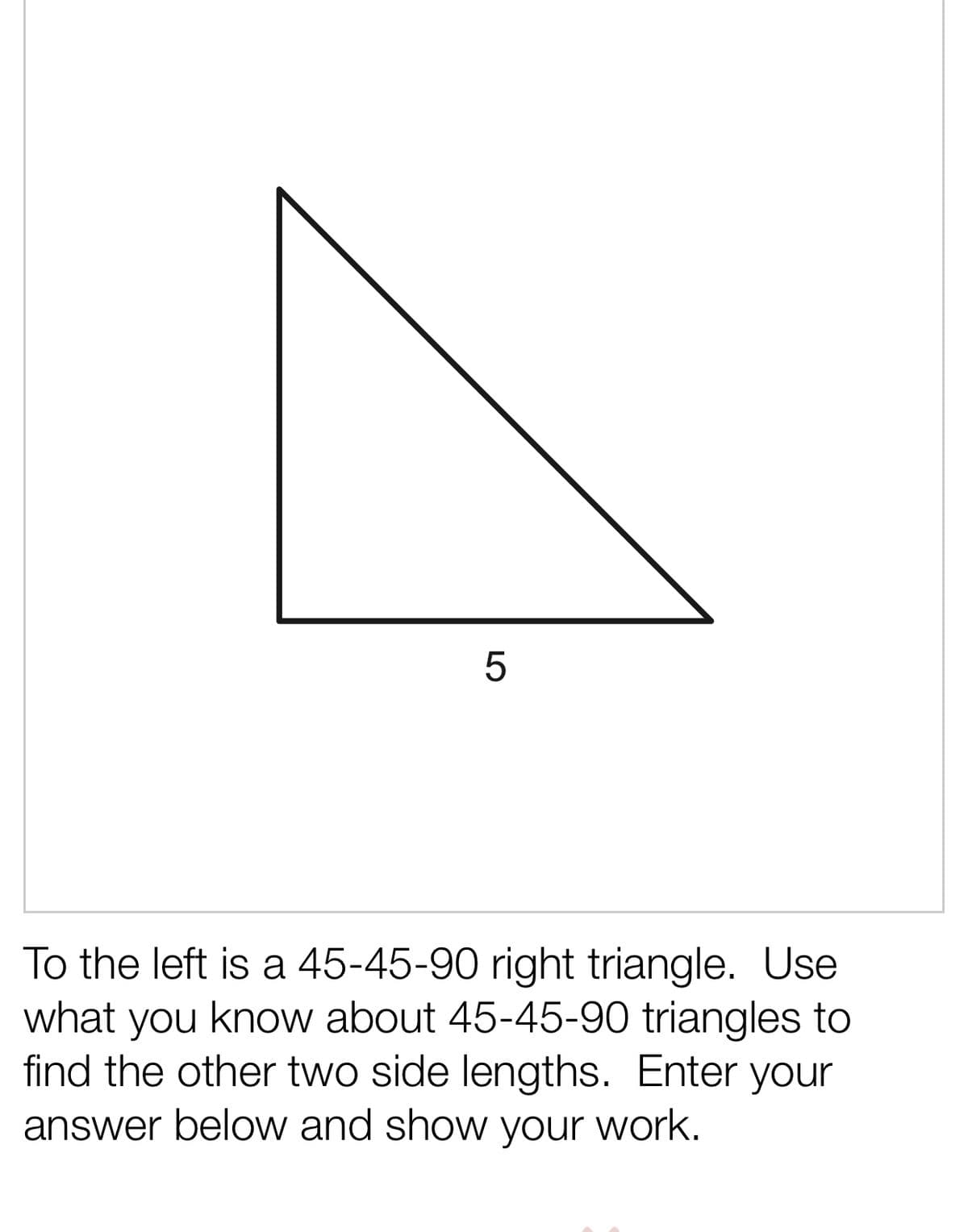 To the left is a 45-45-90 right triangle. Use
what you know about 45-45-90 triangles to
find the other two side lengths. Enter your
answer below and show your work.
LO
