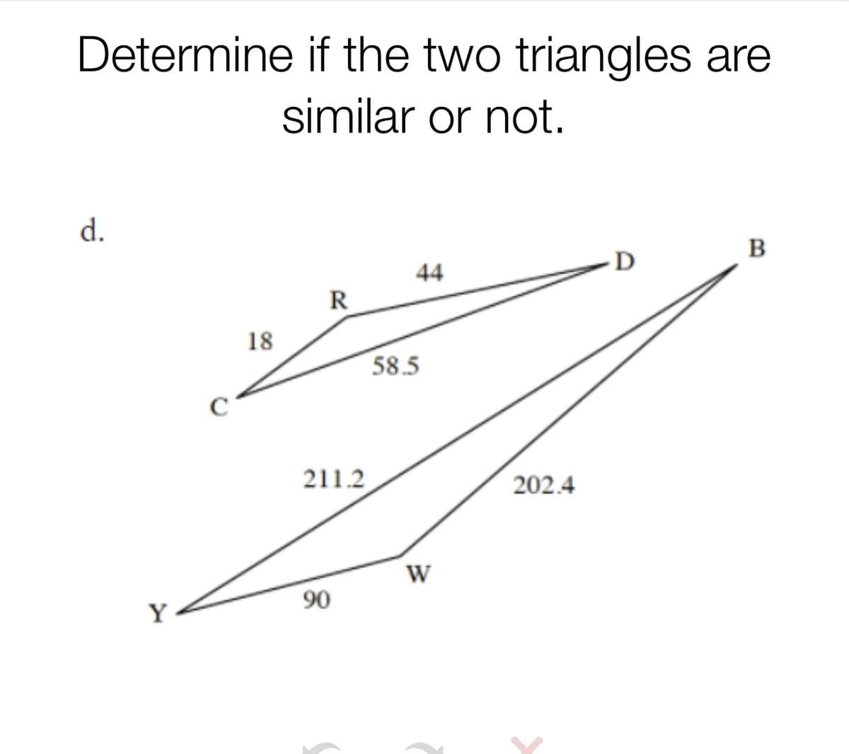 Determine if the two triangles are
similar or not.
d.
44
D
B
R
18
58.5
211.2
202.4
W
Y
90
