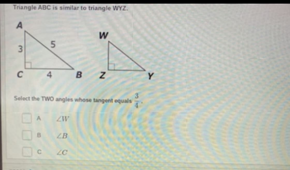 Triangle ABC is similar to triangle WYZ.
C
Y
Select the TWO angles whose tangent equals
A
ZW
B.
ZB
C.
ZC
5.
3.
