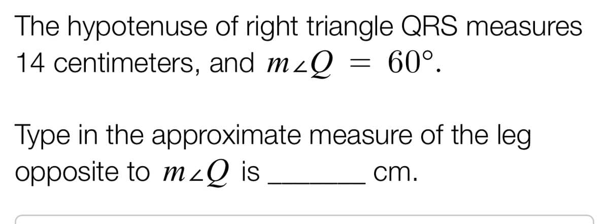 The hypotenuse of right triangle QRS measures
14 centimeters, and m²Q
=
: 60°.
Type in the approximate measure of the leg
opposite to m<Q is
cm.
