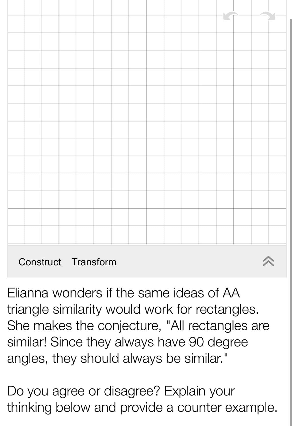 Construct Transform
Elianna wonders if the same ideas of AA
triangle similarity would work for rectangles.
She makes the conjecture, "All rectangles are
similar! Since they always have 90 degree
angles, they should always be similar."
Do you agree or disagree? Explain your
thinking below and provide a counter example.
