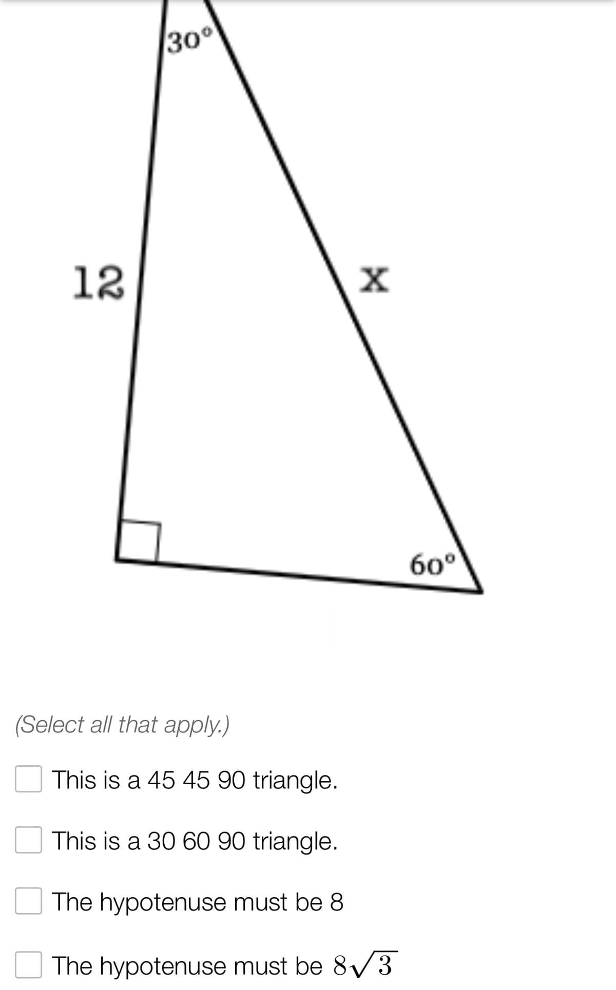 30°
12
(Select all that apply.)
X
This is a 45 45 90 triangle.
This is a 30 60 90 triangle.
The hypotenuse must be 8
The hypotenuse must be 8√3
60°