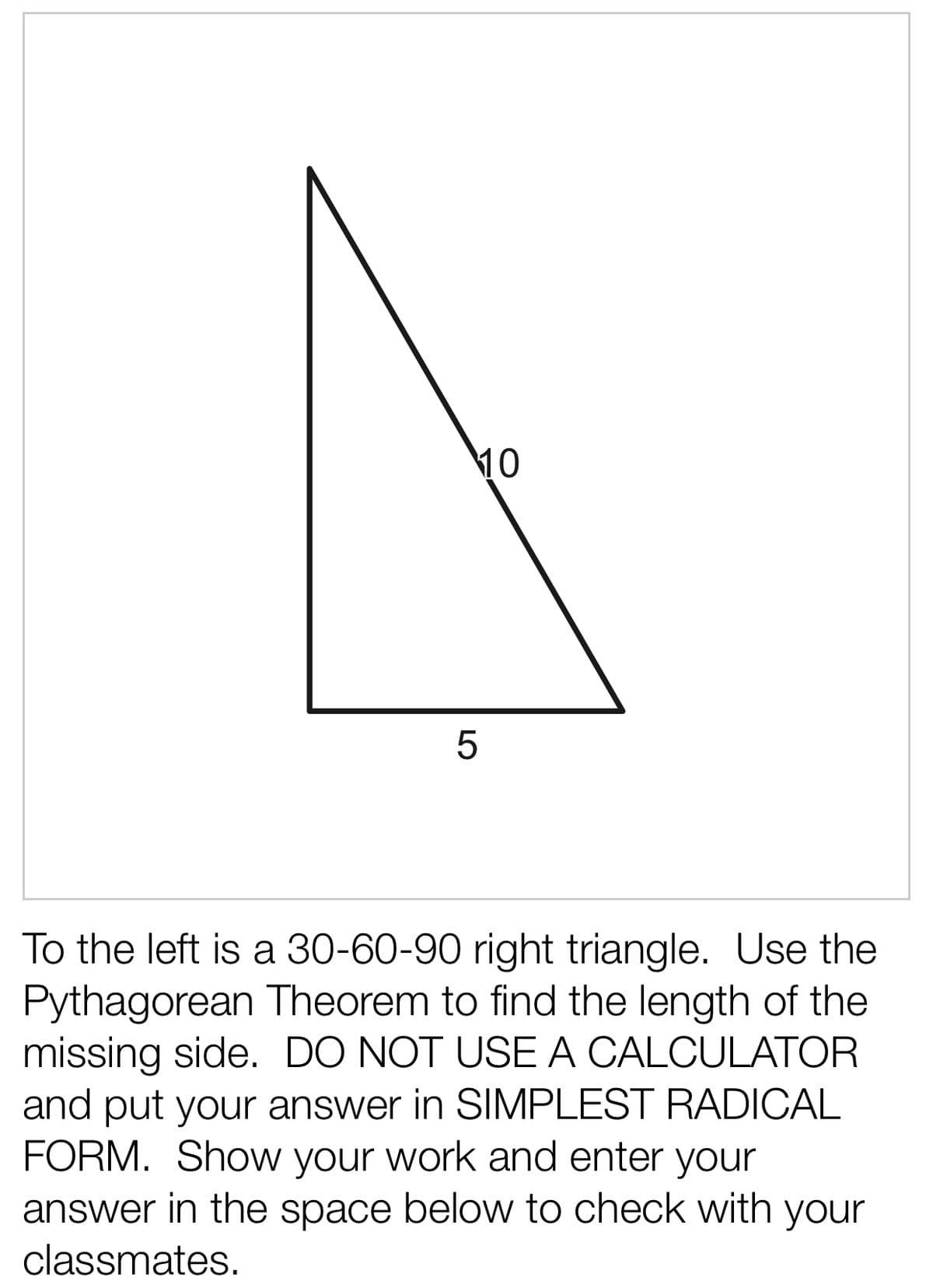10
To the left is a 30-60-90 right triangle. Use the
Pythagorean Theorem to find the length of the
missing side. DO NOT USE A CALCULATOR
and put your answer in SIMPLEST RADICAL
FORM. Show your work and enter your
answer in the space below to check with your
classmates.
