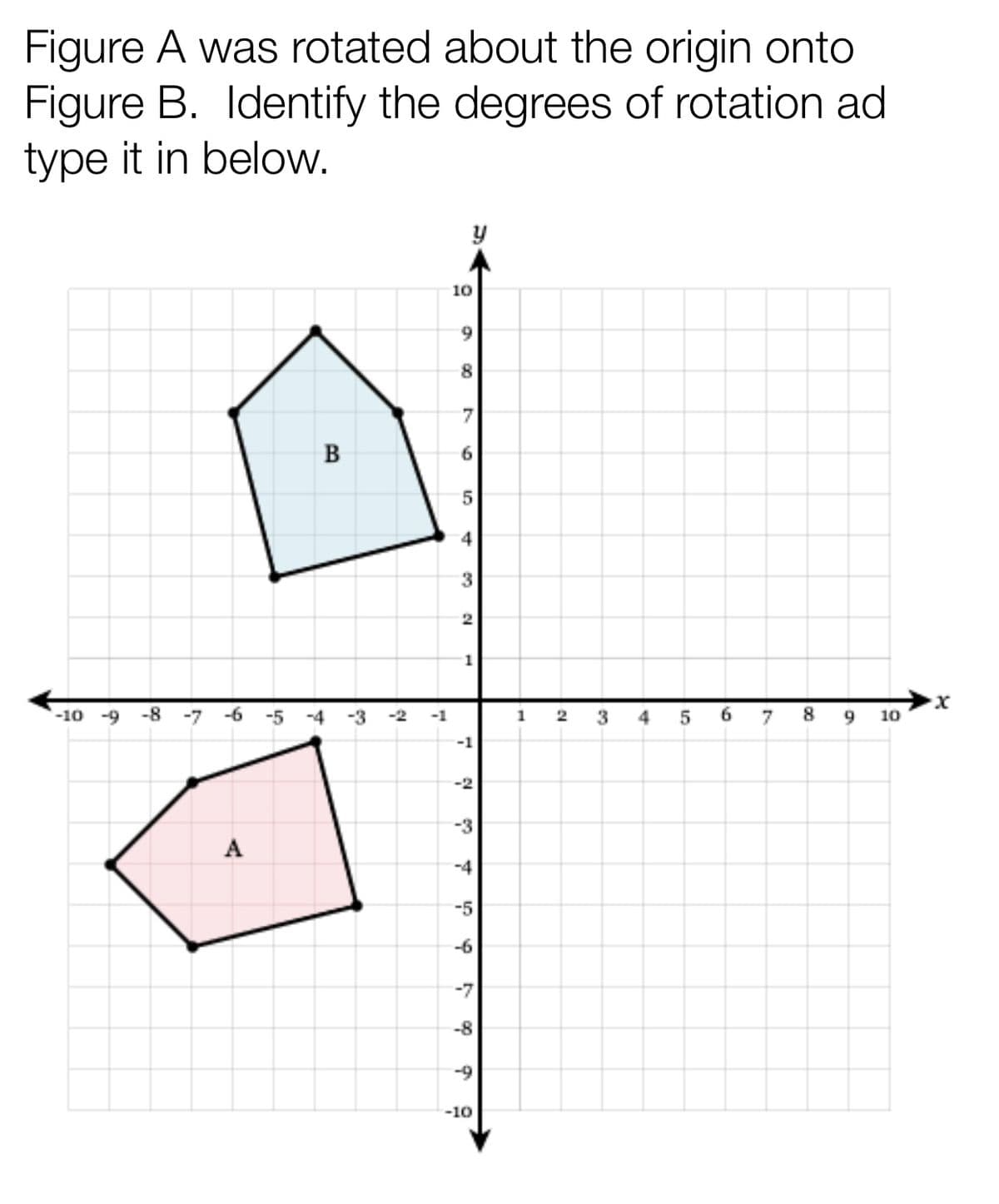 Figure A was rotated about the origin onto
Figure B. Identify the degrees of rotation ad
type it in below.
y
B
·x
-10 -9 -8 -7
7 8
-6 -5
A
-3 -2 -1
10
9
8
7
6
5
4
3
2
1
-1
-2
-3
-4
-5
d
-7
-8
Ś
-10
1
12
4
9
10