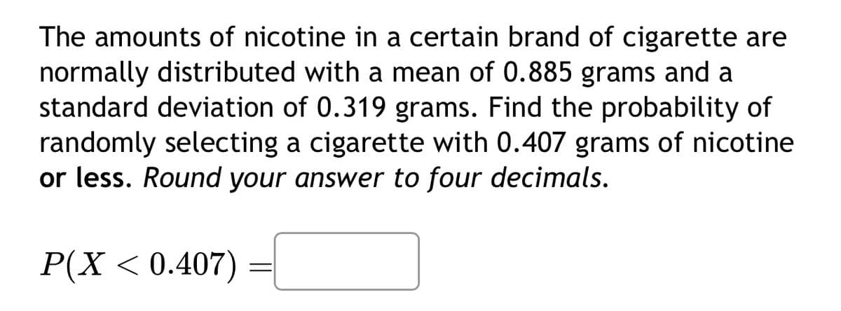 The amounts of nicotine in a certain brand of cigarette are
normally distributed with a mean of 0.885 grams and a
standard deviation of 0.319 grams. Find the probability of
randomly selecting a cigarette with 0.407 grams of nicotine
or less. Round your answer to four decimals.
P(X < 0.407)
=