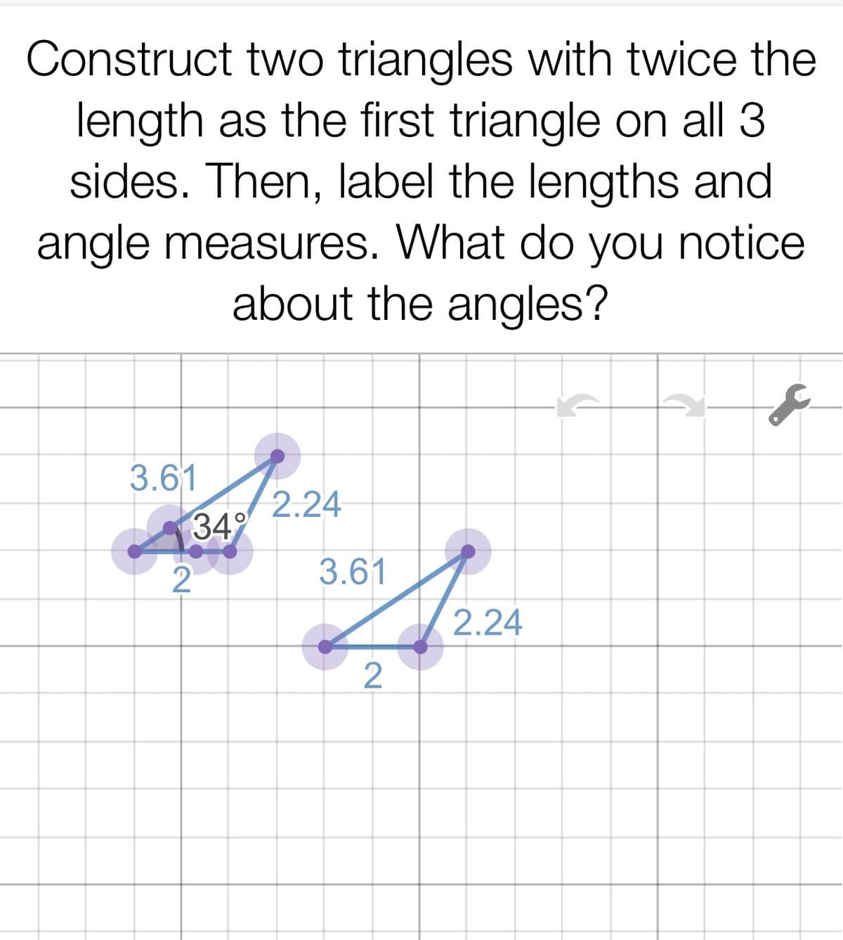 Construct two triangles with twice the
length as the first triangle on all 3
sides. Then, label the lengths and
angle measures. What do you notice
about the angles?
3.61
2.24
349
2
3.61
2.24
2
