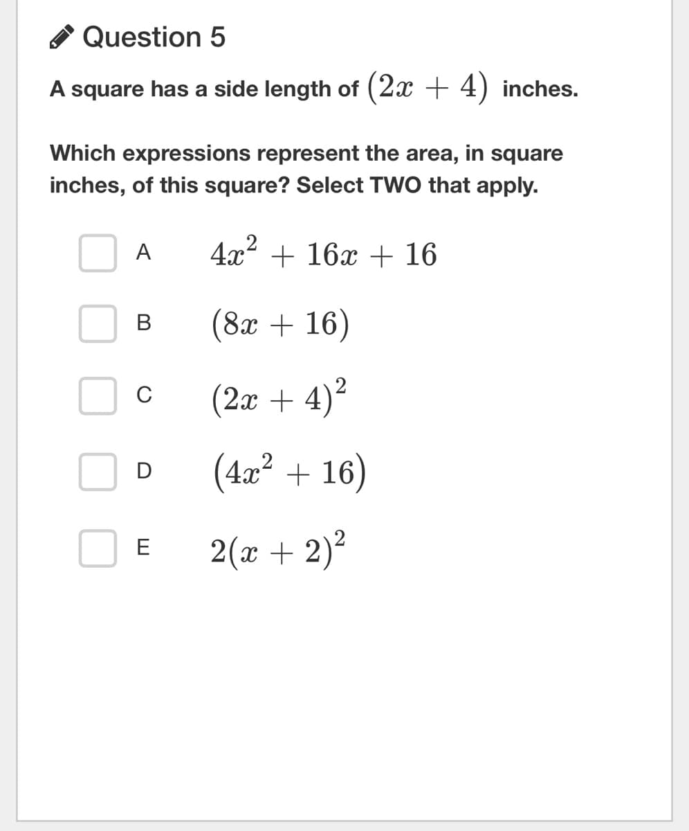 Question 5
A square has a side length of (2x + 4) inches.
Which expressions represent the area, in square
inches, of this square? Select TWO that apply.
4x² + 16x + 16
(8x + 16)
(2x + 4)²
(4x² + 16)
2(x + 2)²
A
B
C
D
E