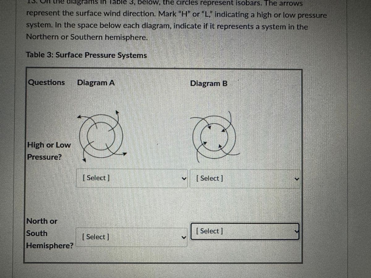 diagrams in Table 3. below, the circles represent isobars. The arrows
represent the surface wind direction. Mark "H" or "L" indicating a high or low pressure
system. In the space below each diagram, indicate if it represents a system in the
Northern or Southern hemisphere.
Table 3: Surface Pressure Systems
Questions Diagram A
High or Low
Pressure?
North or
South
Hemisphere?
[Select]
[Select]
Diagram B
[Select]
[Select]