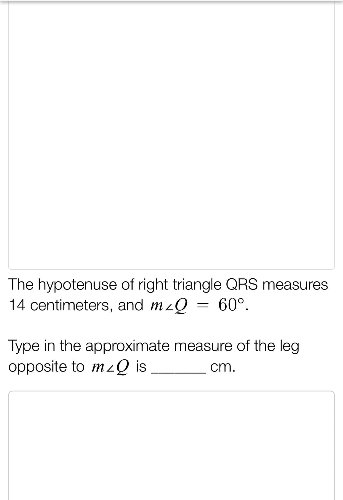 The hypotenuse of right triangle QRS measures
14 centimeters, and mzQ = 60°.
Type in the approximate measure of the leg
opposite to mzQ is
cm.
