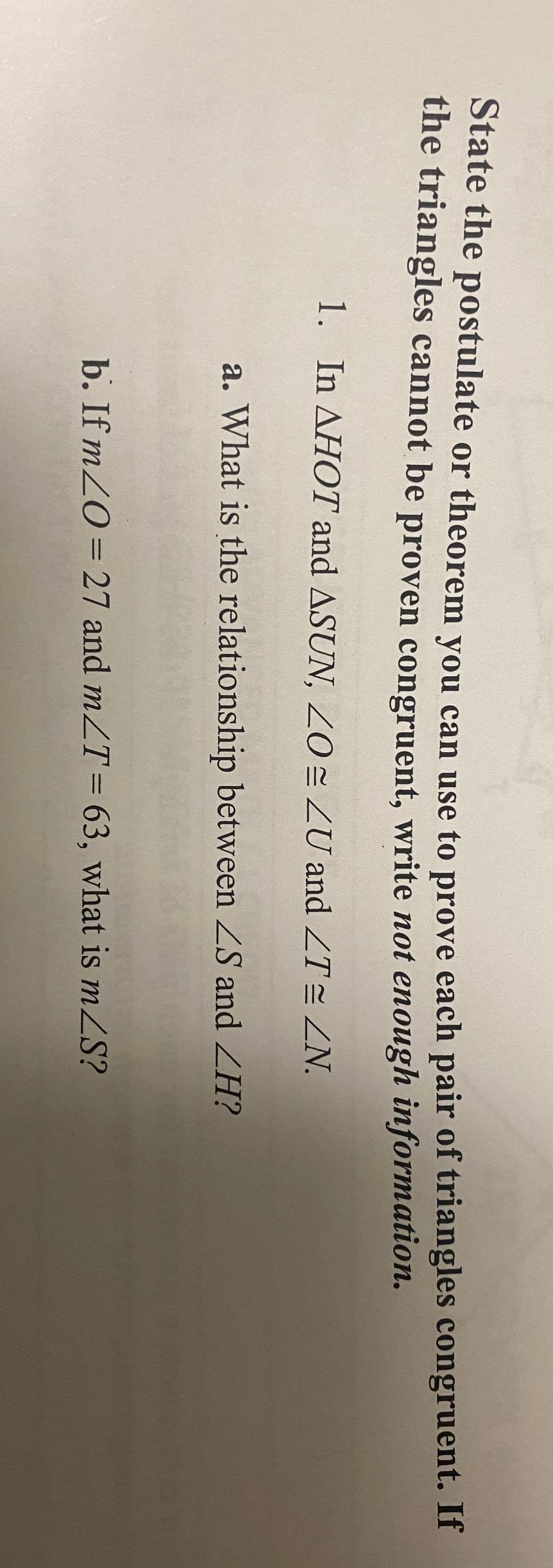 State the postulate or theorem vou can use to prove each pair of triangles congruent. If
the triangles cannot be proven congruent, write not enough information.
1. In AHOT and ASUN, Z0 = ZU and ZT= ZN.
a. What is the relationship between ZS and ZH?
b. If m20=27 and mZT= 63, what is mZS?

