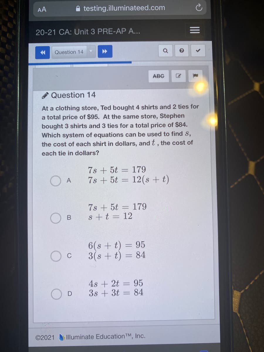 AA
A testing.illuminateed.com
20-21 CA: Unit 3 PRE-AP A...
Question 14
ABG
Question 14
At a clothing store, Ted bought 4 shirts and 2 ties for
a total price of $95. At the same store, Stephen
bought 3 shirts and 3 ties for a total price of $84.
Which system of equations can be used to find S,
the cost of each shirt in dollars, and t , the cost of
each tie in dollars?
7s + 5t = 179
7s + 5t = 12(s +t)
A
7s + 5t = 179
s+t = 12
6(s + t) = 95
3(s + t) = 84
C
4s + 2t = 95
3s + 3t = 84
©2021
Illuminate EducationTM, Inc.
B.
