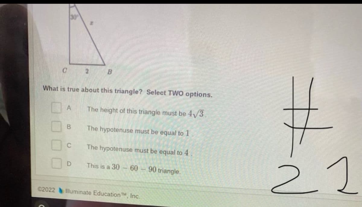 30
2 B
What is true about this triangle? Select TWO options.
A
The height of this triangle must be 4/3.
The hypotenuse must be equal to 1
The hypotenuse must be equal to 4
22
This is a 30- 60 – 90 triangle.
C2022 Illuminate EducationTM, Inc.
B.
