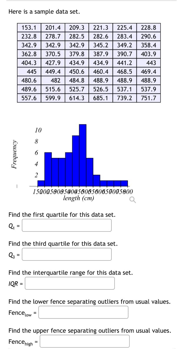 Here is a sample data set.
Frequency
153.1 201.4 209.3 221.3
225.4
228.8
232.8
278.7
282.5
282.6
283.4
290.6
342.9 342.9
342.9 345.2
349.2
358.4
362.8 370.5
379.8
387.9
390.7
403.9
404.3 427.9
434.9
434.9
441.2
443
445 449.4
450.6
460.4 468.5 469.4
480.6
482
489.6 515.6
484.8 488.9 488.9 488.9
525.7 526.5 537.1 537.9
614.3
685.1 739.2 751.7
557.6 599.9
10
8
6
4
2
15000500050005608500050005000
length (cm)
Find the first quartile for this data set.
Q₁ =
Find the third quartile for this data set.
Q3=
=
Find the interquartile range for this data set.
IQR =
Find the lower fence separating outliers from usual values.
Fence low =
Find the upper fence separating outliers from usual values.
Fence high