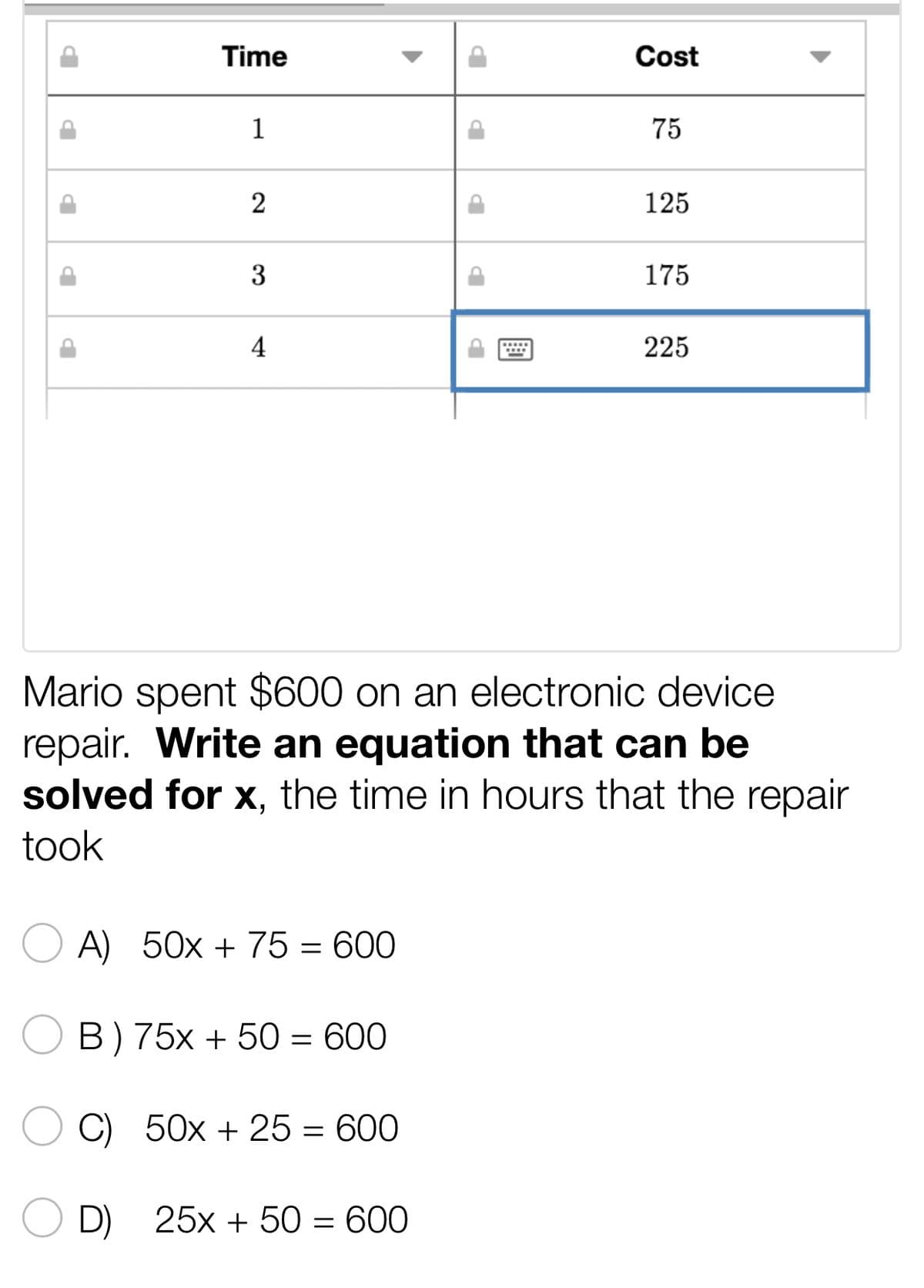 P
Þ
P
b
Time
1
2
3
4
A) 50x + 75 = 600
B) 75x + 50 = 600
C) 50x + 25 = 600
Cost
D) 25x + 50 = 600
75
125
Mario spent $600 on an electronic device
repair. Write an equation that can be
solved for x, the time in hours that the repair
took
175
225