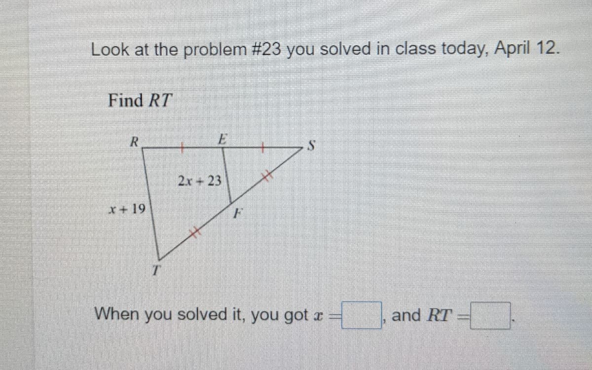 Look at the problem #23 you solved in class today, April 12.
Find RT
R.
2x+23
x+19
F
When you solved it, you got x
and RT

