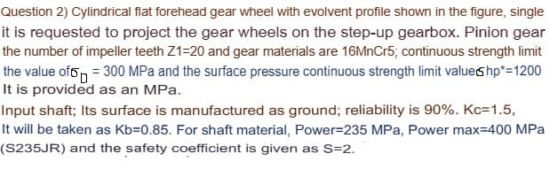 Question 2) Cylindrical flat forehead gear wheel with evolvent profile shown in the figure, single
it is requested to project the gear wheels on the step-up gearbox. Pinion gear
the number of impeller teeth Z1=20 and gear materials are 16MnCr5; continuous strength limit
the value of = 300 MPa and the surface pressure continuous strength limit value shp*=1200
It is provided as an MPa.
Input shaft; Its surface is manufactured as ground; reliability is 90%. Kc=1.5,
It will be taken as Kb=0.85. For shaft material, Power-235 MPa, Power max=400 MPa
(S235JR) and the safety coefficient is given as S=2.