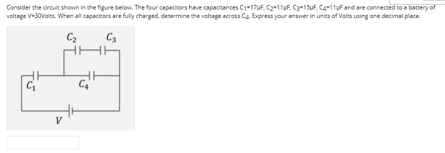 Consider the circuit shown in the figure below. The four capacitors have capacitances C1=17uF, C2=11µF, C3=15µF, C4=11 µF and are connected to a battery of
voltage V=30Volts. When all capacitors are fully charged, determine the voltage across C4. Express your answer in units of Volts using one decimal place.
C2
C3
C1
C4
V
I
