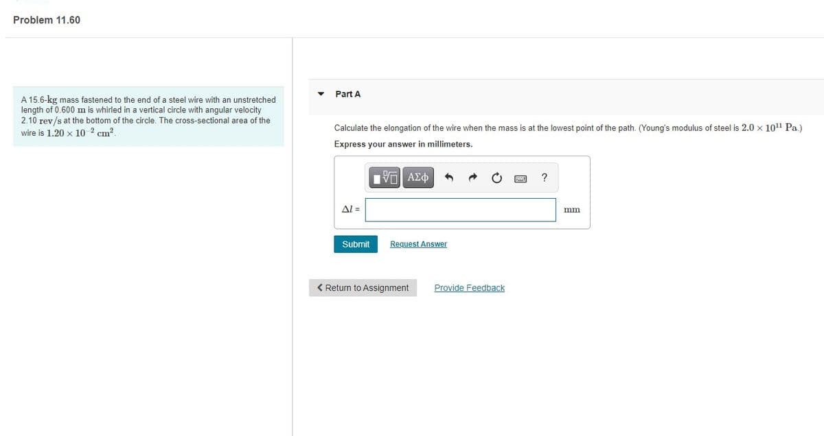 Problem 11.60
Part A
A 15.6-kg mass fastened to the end of a steel wire with an unstretched
length of 0.600 m is whirled in a vertical circle with angular velocity
2.10 rev/s at the bottom of the circle. The cross-sectional area of the
Calculate the elongation of the wire when the mass is at the lowest point of the path. (Young's modulus of steel is 2.0 x 1011 Pa.)
wire is 1.20 x 10 2 cm?.
Express your answer in millimeters.
?
Al =
mm
Submit
Request Answer
< Return to
Provide Feedback

