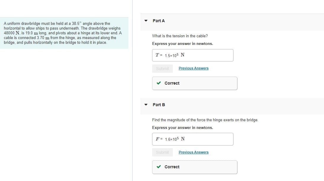 Part A
A uniform drawbridge must be held at a 38.5° angle above the
horizontal to allow ships to pass underneath. The drawbridge weighs
48000 N, is 19.0 m long, and pivots about a hinge at its lower end. A
cable is connected 3.70 m from the hinge, as measured along the
bridge, and pulls horizontally on the bridge to hold it in place.
What is the tension in the cable?
Express your answer in newtons.
T = 1.5×105 N
Submit
Previous Answers
Correct
Part B
Find the magnitude of the force the hinge exerts on the bridge.
Express your answer in newtons.
F= 1.6×105 N
Submit
Previous Answers
v Correct
