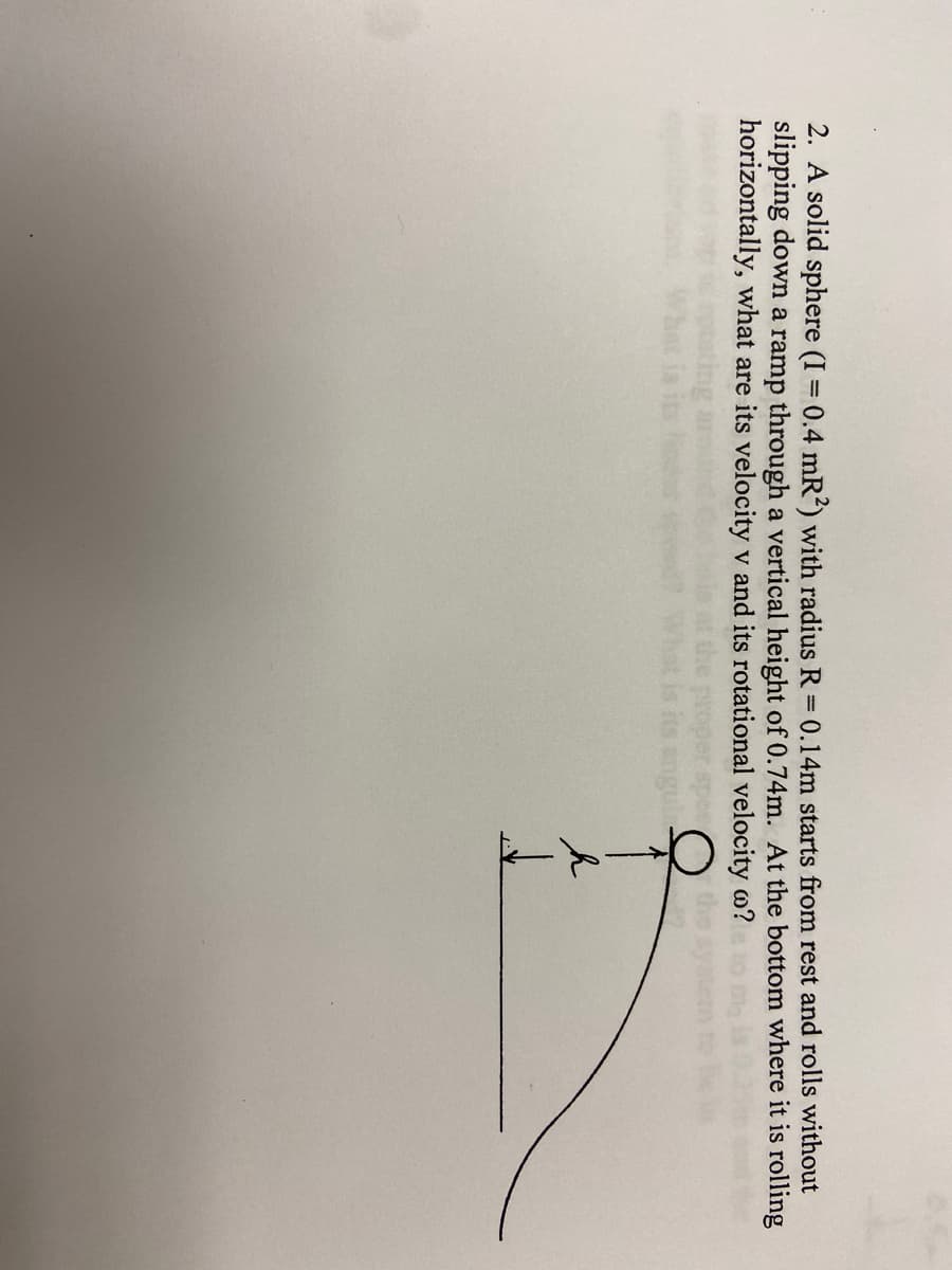 ### Problem Statement

A solid sphere (moment of inertia \( I = 0.4 mR^2 \)) with radius \( R = 0.14 \) meters starts from rest and rolls without slipping down a ramp through a vertical height of 0.74 meters. At the bottom, where it is rolling horizontally, what are its linear velocity \( v \) and its rotational velocity \( \omega \)?

### Diagram Description

The diagram accompanying the problem shows a solid sphere at the top of a curved ramp. The ramp descends to the right from a height \( h \) which is marked to be 0.74 meters. The radius of the sphere is indicated to be R which is specified as 0.14 meters.

The diagram visually represents:
- A solid sphere at rest at the top of the ramp.
- A curved ramp that leads to a horizontal section.
- An indication of the height \( h \) of the ramp’s starting point (0.74 meters).

### Calculation Hints

To solve this problem, we apply the principles of conservation of energy and the relationship between linear and rotational motion for a rolling object.

1. **Conservation of Energy:**
   The gravitational potential energy at the top will convert into translational and rotational kinetic energy at the bottom:
   
   \[
   mgh = \frac{1}{2}mv^2 + \frac{1}{2}I\omega^2
   \]
   
2. **Moment of Inertia (\( I \)) for a solid sphere:**
   
   \[
   I = \frac{2}{5}mR^2
   \]
   
3. **Relationship Between Linear and Rotational Motion (For Rolling Without Slipping):**
   
   \[
   v = \omega R
   \]

By substituting the given values and relationships into the conservation of energy equation, one can solve for the linear and rotational velocities.