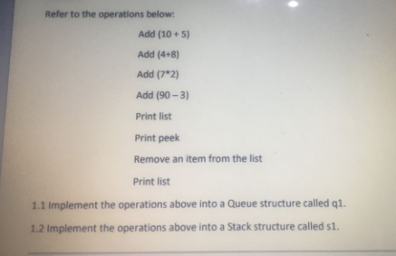 Refer to the operations below:
Add (10 + 5)
Add (4+8)
Add (7*2)
Add (90 - 3)
Print list
Print peek
Remove an item from the list
Print list
1.1 Implement the operations above into a Queue structure called q1.
1.2 Implement the operations above into a Stack structure called s1.
