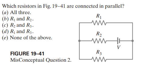 Which resistors in Fig. 19–41 are connected in parallel?
(a) All three.
(b) Rị and R2.
(c) R2 and R3.
(d) Rị and R3.
(e) None of the above.
R1
R2
FIGURE 19–41
R3
MisConceptual Question 2.
