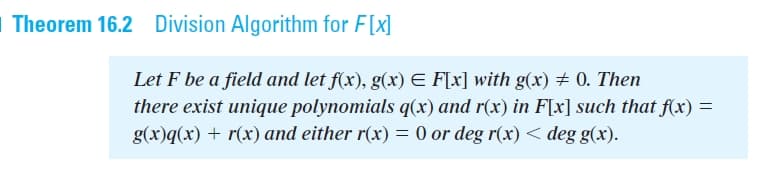 | Theorem 16.2 Division Algorithm for F[x]
Let F be a field and let f(x), g(x) E F[x] with g(x) # 0. Then
there exist unique polynomials q(x) and r(x) in F[x] such that f(x) =
g(x)q(x) + r(x) and either r(x) = 0 or deg r(x) < deg g(x).
