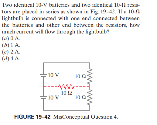 Two identical 10-V batteries and two identical 10-N resis-
tors are placed in series as shown in Fig. 19–42. If a 10-N
lightbulb is connected with one end connected between
the batteries and other end between the resistors, how
much current will flow through the lightbulb?
(a) 0 A.
(b) 1 A.
(c) 2 A.
(d)4 А.
10 V
10 Ω
---^/vvv-
10 Ω
-10 V
10 Ω;
FIGURE 19-42 MisConceptual Question 4.
