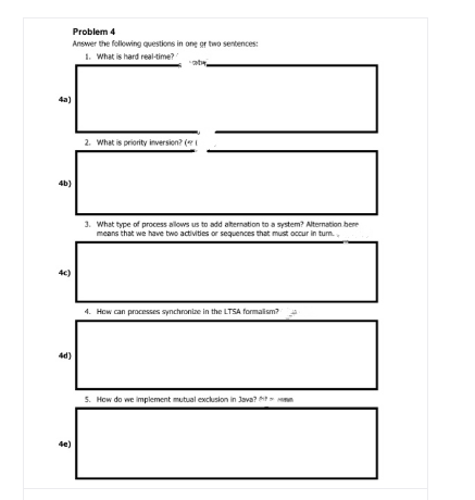 Problem 4
Answer the following questions in one gr two sentences:
1. What is hard real-time?
4a)
2. What is priority inversion? (
4b)
3. What type of process allows us to add aternation to a system? Alternation bere
means that we have two activities or sequences that must occur in turm.,
4c)
4. How can processes synchronize in the LTSA formalism?
4d)
5. How do we implement mutual exclusion in Java? t n
4e)
