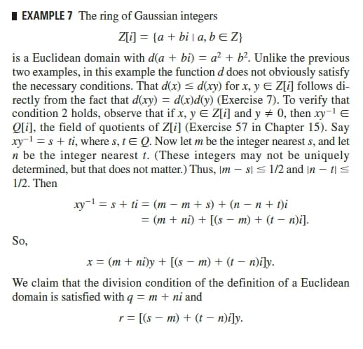 I EXAMPLE 7 The ring of Gaussian integers
Z[i] = {a + bi | a, bE Z}
is a Euclidean domain with d(a + bi) = a² + b°. Unlike the previous
two examples, in this example the function d does not obviously satisfy
the necessary conditions. That d(x) < d(xy) for x, y E Z[i] follows di-
rectly from the fact that d(xy) = d(x)d(y) (Exercise 7). To verify that
condition 2 holds, observe that if x, y E Z[i] and y + 0, then xy- E
Ql], the field of quotients of Z[i] (Exercise 57 in Chapter 15). Say
xy-l = s + ti, where s, tE Q. Now let m be the integer nearest s, and let
n be the integer nearest t. (These integers may not be uniquely
determined, but that does not matter.) Thus, Im – s] < 1/2 and |n – t| <
1/2. Then
xy- = s + ti = (m – m + s) + (n – n + t)i
= (m + ni) + [(s – m) + (t – n)i].
So,
x = (m + ni)y + [(s – m) + (t – n)i]y.
We claim that the division condition of the definition of a Euclidean
domain is satisfied with q = m + ni and
r= [(s – m) + (t – n)i]y.
