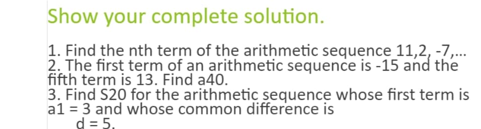 Show your complete solution.
1. Find the nth term of the arithmetic sequence 11,2, -7,...
2. The first term of an arithmetic sequence is -15 and the
fifth term is 13. Find a40.
3. Find $20 for the arithmetic sequence whose first term is
a1 = 3 and whose common difference is
d = 5.