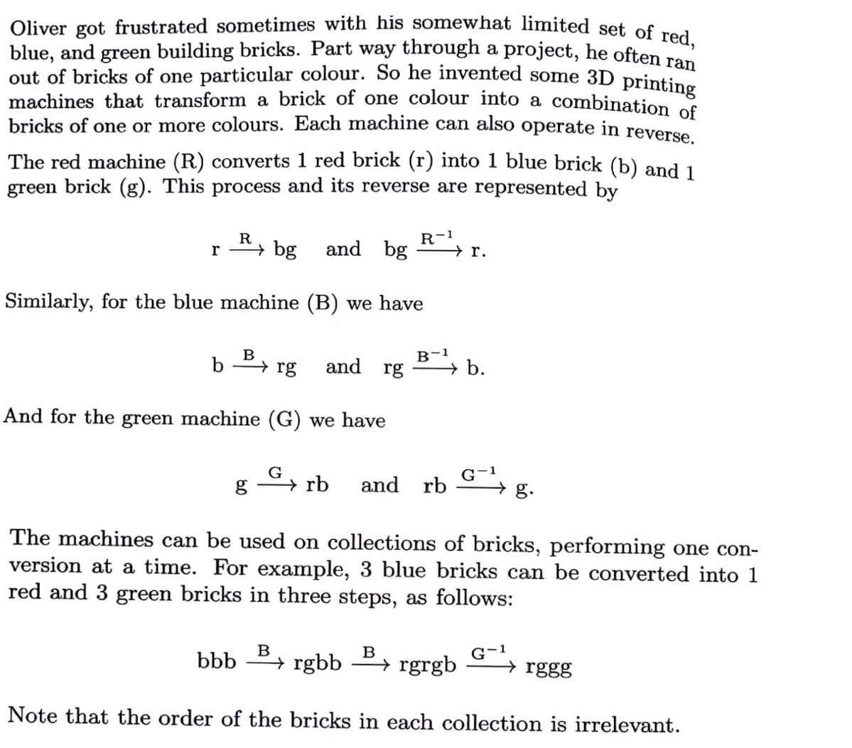 out of bricks of one particular colour. So he invented some 3D printing
Oliver got frustrated sometimes with his somewhat limited set, of se a
blue, and green building bricks. Part way through a project, he often Ta
machines that transform a brick of one colour into a combination of
bricks of one or more colours. Each machine can also operate in reverse
The red machine (R) converts 1 red brick (r) into 1 blue brick (b) and 1
green brick (g). This process and its reverse are represented by
R
r
→ bg
and bg
R-1
r.
Similarly, for the blue machine (B) we have
B
B-1
b
→ rg
and rg
→b.
And for the green machine (G) we have
G
→ rb
and rb
g.
The machines can be used on collections of bricks, performing one con-
version at a time. For example, 3 blue bricks can be converted into 1
red and 3 green bricks in three steps, as follows:
B
bbb
G-1
→ rggg
B
→ rgbb º→ rgrgb
Note that the order of the bricks in each collection is irrelevant.
