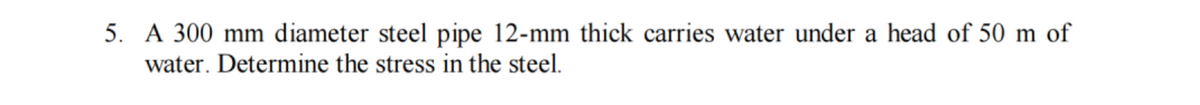 5. A 300 mm diameter steel pipe 12-mm thick carries water under a head of 50 m of
water. Determine the stress in the steel.
