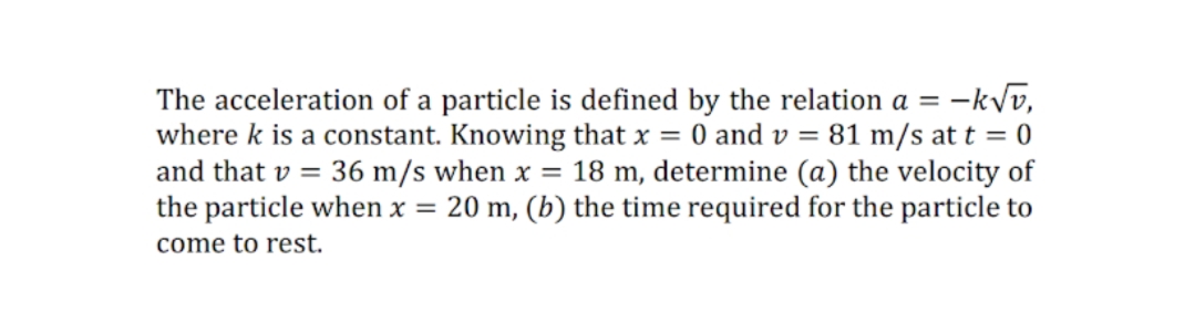 = -kVv,
The acceleration of a particle is defined by the relation a =
where k is a constant. Knowing that x = 0 and v = 81 m/s at t = 0
and that v = 36 m/s when x = 18 m, determine (a) the velocity of
the particle when x = 20 m, (b) the time required for the particle to
come to rest.
