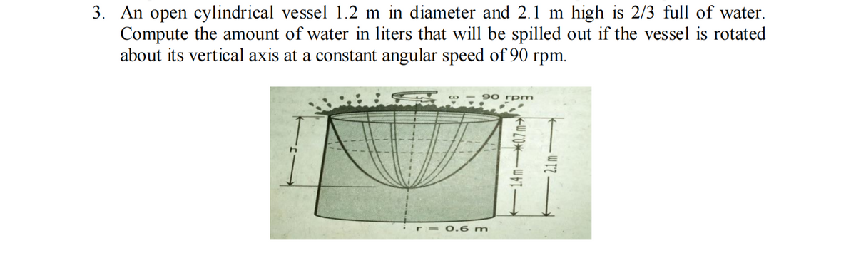 3. An open cylindrical vessel 1.2 m in diameter and 2.1 m high is 2/3 full of water.
Compute the amount of water in liters that will be spilled out if the vessel is rotated
about its vertical axis at a constant angular speed of 90 rpm.
90 rpm
0.6 m
-14m07m-
