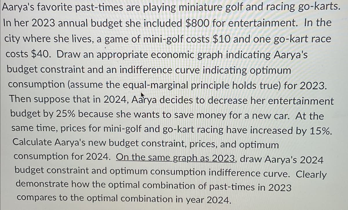 Aarya's favorite past-times are playing miniature golf and racing go-karts.
In her 2023 annual budget she included $800 for entertainment. In the
city where she lives, a game of mini-golf costs $10 and one go-kart race
costs $40. Draw an appropriate economic graph indicating Aarya's
budget constraint and an indifference curve indicating optimum
consumption (assume the equal-marginal principle holds true) for 2023.
Then suppose that in 2024, Aarya decides to decrease her entertainment
budget by 25% because she wants to save money for a new car. At the
same time, prices for mini-golf and go-kart racing have increased by 15%.
Calculate Aarya's new budget constraint, prices, and optimum
consumption for 2024. On the same graph as 2023, draw Aarya's 2024
budget constraint and optimum consumption indifference curve. Clearly
demonstrate how the optimal combination of past-times in 2023
compares to the optimal combination in year 2024.