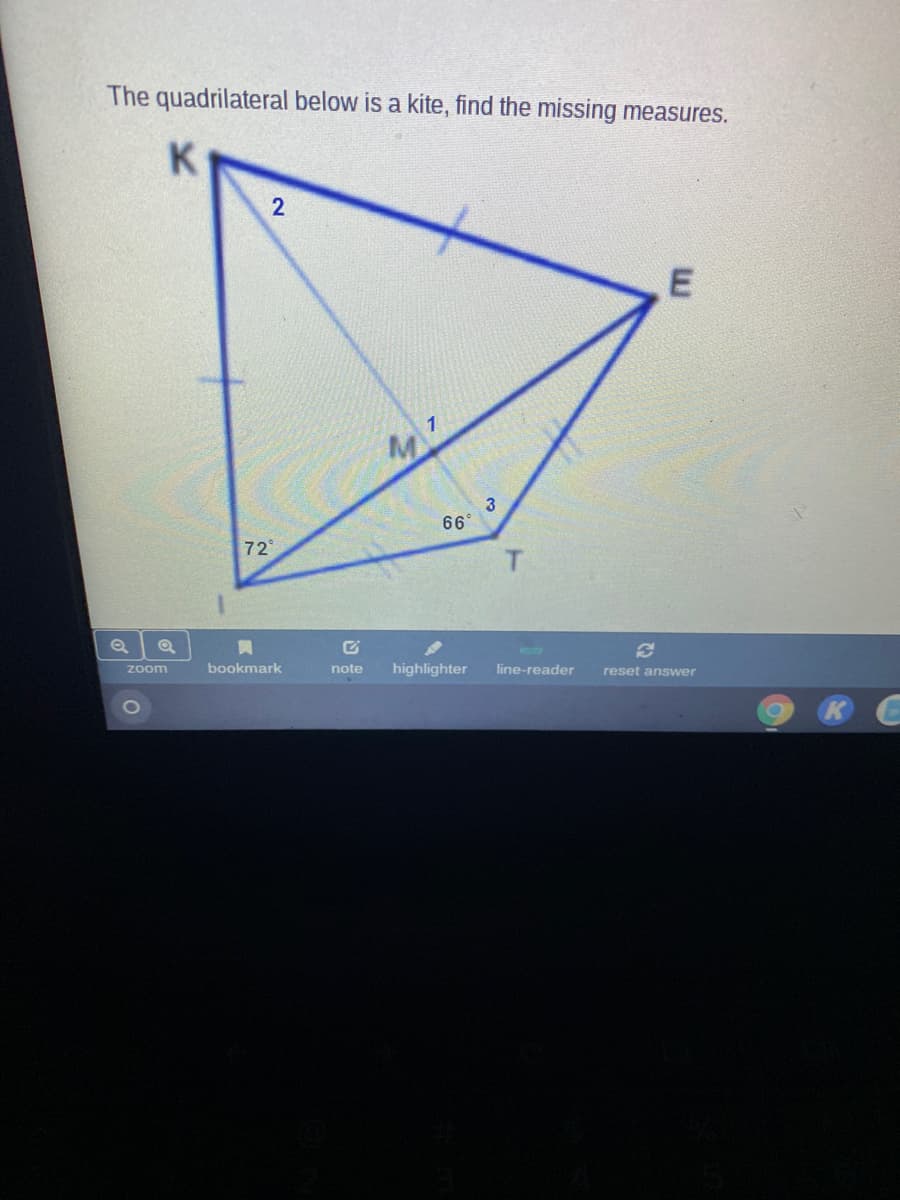 **The quadrilateral below is a kite. Find the missing measures.**

![Diagram of a kite-shaped quadrilateral KETE](URL to educational website image)

In the given diagram, the kite-shaped quadrilateral KETE has the following known measures and properties:

- The diagram is labeled with points K, E, T, and E.
- The internal angles and lengths at various points are also labeled.
- Included in the diagram is a right triangle KMET within the kite, with M at the intersection of the diagonals.

**Label Information:**

1. Angle K = 72°
2. Angle T = 66°
3. The measures for angles 1, 2, and 3 within the kite are not provided and need to be determined.

**Properties of a Kite:**

1. Two pairs of adjacent sides are equal.
2. Diagonals are perpendicular.
3. One pair of opposite angles are equal (the angles between unequal sides).

**Task:**

Identify the missing measures for angles labeled as 1, 2, and 3 in the diagram, using the properties of a kite.

---

For a complete understanding and to solve for the missing measures, follow these steps on your educational website's interactive geometry tool or use the provided worksheet:

1. **Identify Angles 1, 2, and 3:**
   - Use the known outer angles (72°, 66°) and the fact that the diagonals of a kite are perpendicular to find the values of interior angles.
   - Remember, the diagonals of a kite bisect these interior angles.

2. **Apply Angle Properties:**
   - Use the property where the sum of the internal angles in any quadrilateral is 360°. This will help to find the missing angles once two of the angles are known (the given 72° and 66°).

3. **Step-by-Step Calculation:**
   - Calculate the right angles where the diagonals intersect (90° each).
   - Determine the remaining angles using subtraction from total internal angles (360°).

---

For further explanations or interactive problem-solving, follow the link to our educational tools or join our live math sessions.