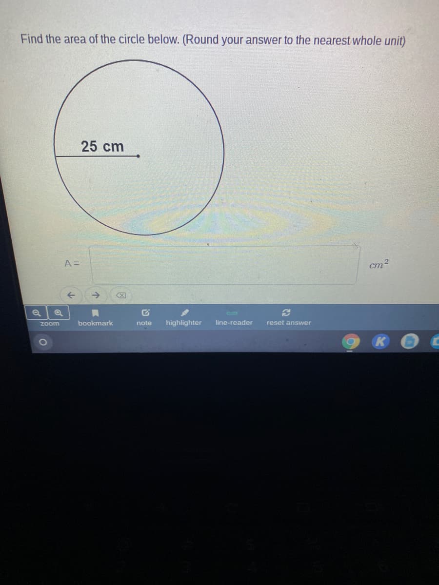 Find the area of the circle below. (Round your answer to the nearest whole unit)
25 cm
A =
cm2
bookmark
note
highlighter
line-reader
reset answer
Zoom
1O
