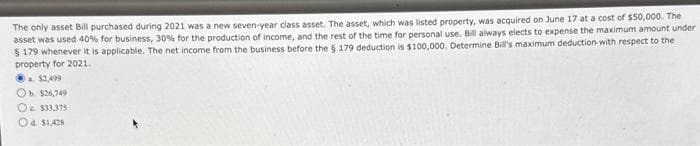 The only asset Bill purchased during 2021 was a new seven-year class asset. The asset, which was listed property, was acquired on June 17 at a cost of $50,000. The
asset was used 40% for business, 30% for the production of income, and the rest of the time for personal use. Bill always elects to expense the maximum amount under
$ 179 whenever it is applicable. The net income from the business before the 5 179 deduction is $100,000. Determine Bill's maximum deduction with respect to the
property for 2021.
a $2,499
Ob $26,749
Oc $33,375
Od $1,428