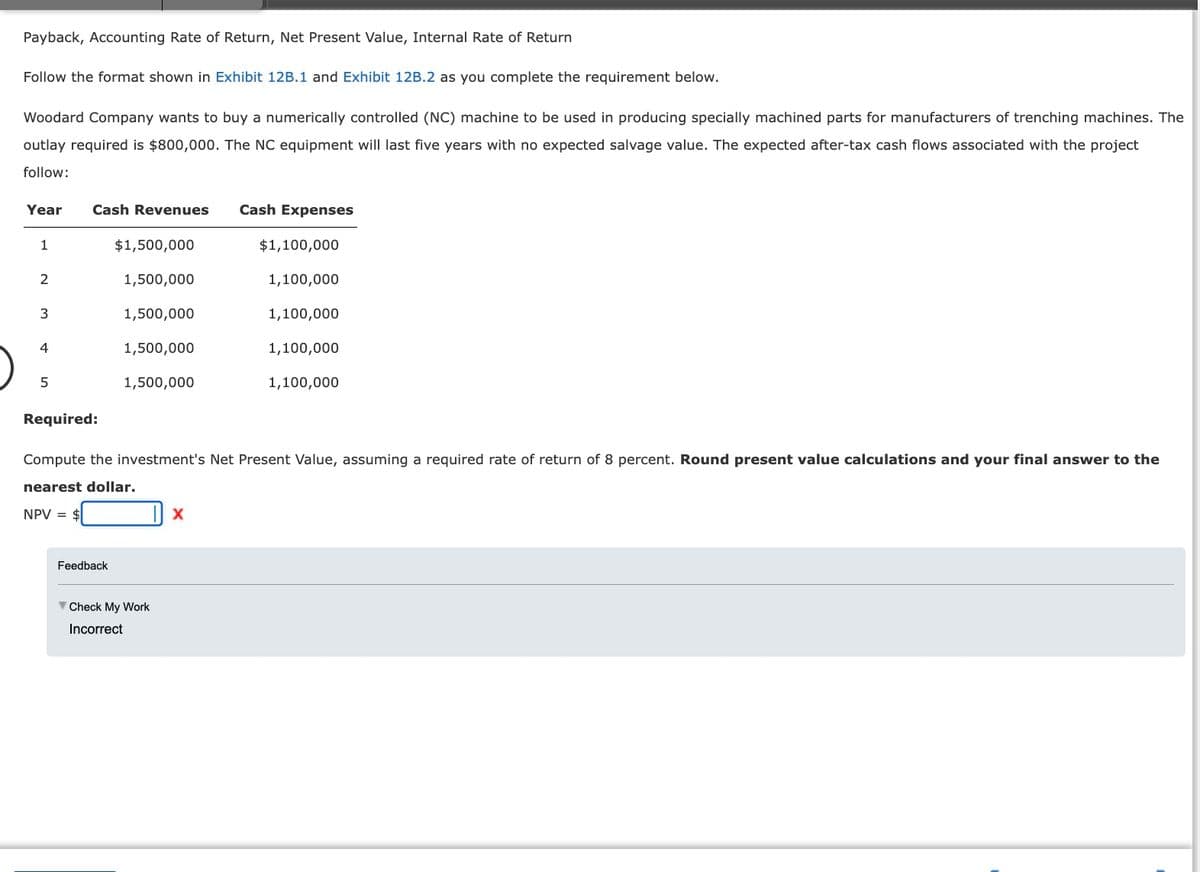 Payback, Accounting Rate of Return, Net Present Value, Internal Rate of Return
Follow the format shown in Exhibit 12B.1 and Exhibit 12B.2 as you complete the requirement below.
Woodard Company wants to buy a numerically controlled (NC) machine to be used in producing specially machined parts for manufacturers of trenching machines. The
outlay required is $800,000. The NC equipment will last five years with no expected salvage value. The expected after-tax cash flows associated with the project
follow:
Year Cash Revenues
1
2
3
4
5
$1,500,000
1,500,000
1,500,000
1,500,000
1,500,000
Feedback
Check My Work
Incorrect
Cash Expenses
Required:
Compute the investment's Net Present Value, assuming a required rate of return of 8 percent. Round present value calculations and your final answer to the
nearest dollar.
NPV = $
X
$1,100,000
1,100,000
1,100,000
1,100,000
1,100,000