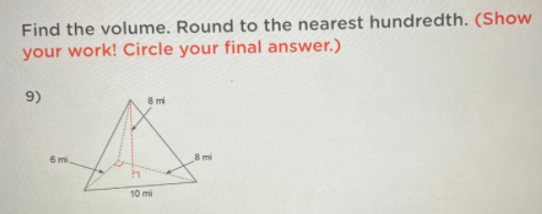 Find the volume. Round to the nearest hundredth. (Show
your work! Circle your final answer.)
9)
8 mi
6 mi
8 mi
10 mi
