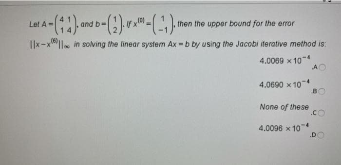 If x(0)=
then the upper bound for the error
Let A =
and b=
I|x-x|l. in solving the linear system Ax = b by using the Jacobi iterative method is:
4.0069 x 10-4
AO
4.0690 x 104
.B
None of these
.co
4.0096 x 10-4
.D
