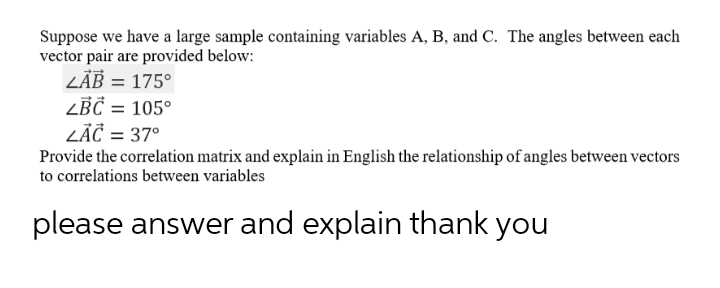 Suppose we have a large sample containing variables A, B, and C. The angles between each
vector pair are provided below:
LÄB = 175°
ZBČ = 105°
LĀČ = 37°
Provide the correlation matrix and explain in English the relationship of angles between vectors
to correlations between variables
please answer and explain thank you
