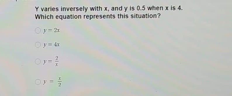 Y varies inversely with x, and y is 0.5 when x is 4.
Which equation represents this situation?
y= 2r
Oy= 4x
2
y =
Oy =
