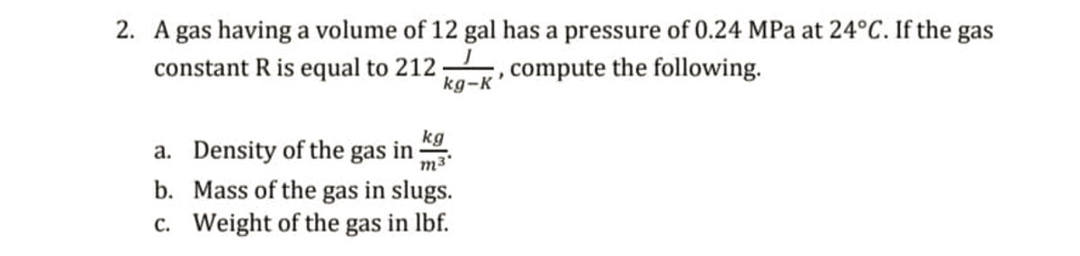 2. A gas having a volume of 12 gal has a pressure of 0.24 MPa at 24°C. If the gas
constant R is equal to 212 , compute the following.
kg-K
a. Density of the gas in
M3
kg
b. Mass of the gas in slugs.
c. Weight of the gas in lbf.
